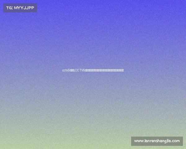 cctv5赛事表,CCTV5体育频道最新赛事直播节目时间表全收录与精彩看点解析 cctv5赛事表,CCTV5体育频道最新赛事直播节目时间表全收录与精彩看点解析